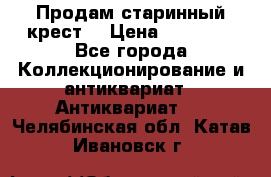 Продам старинный крест  › Цена ­ 20 000 - Все города Коллекционирование и антиквариат » Антиквариат   . Челябинская обл.,Катав-Ивановск г.